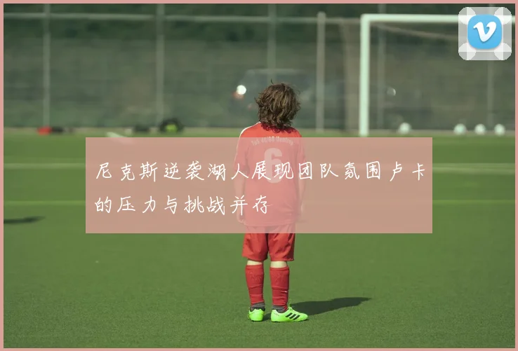尼克斯逆袭湖人展现团队氛围卢卡的压力与挑战并存