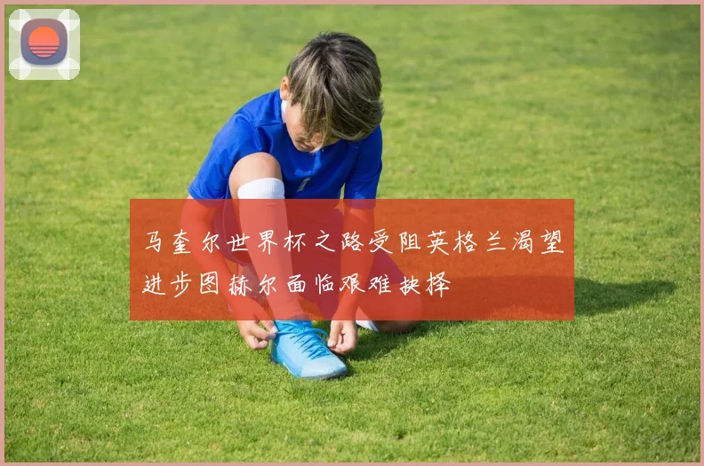 马奎尔世界杯之路受阻英格兰渴望进步图赫尔面临艰难抉择
