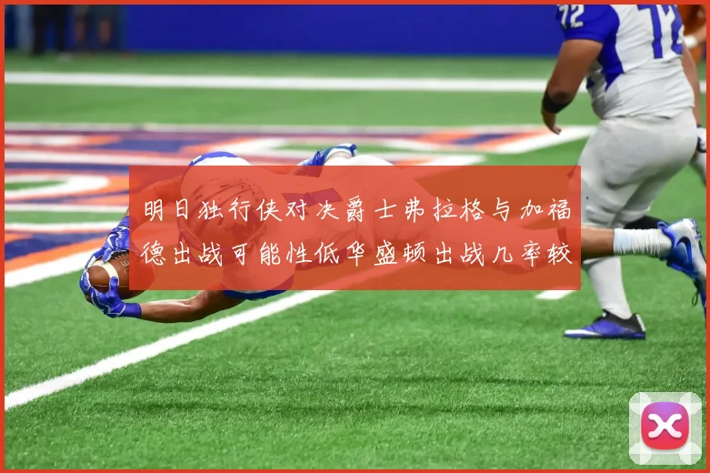 明日独行侠对决爵士弗拉格与加福德出战可能性低华盛顿出战几率较高