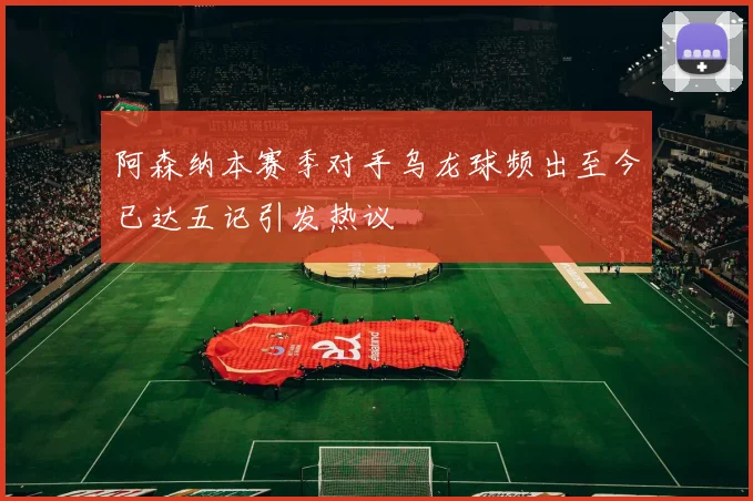 阿森纳本赛季对手乌龙球频出至今已达五记引发热议