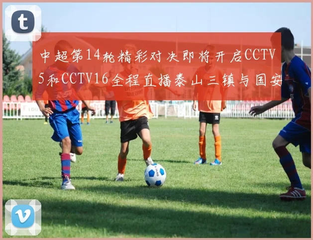 中超第14轮精彩对决即将开启CCTV5和CCTV16全程直播泰山三镇与国安河南之战