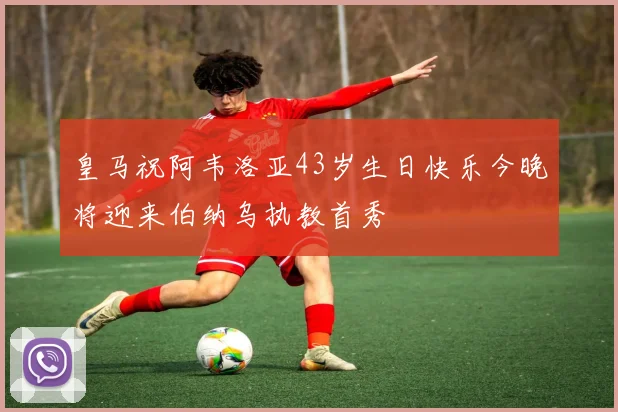 皇马祝阿韦洛亚43岁生日快乐今晚将迎来伯纳乌执教首秀