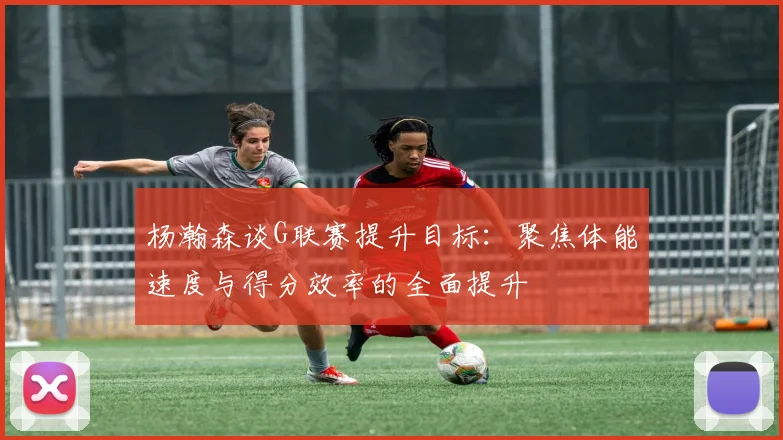 杨瀚森谈G联赛提升目标：聚焦体能速度与得分效率的全面提升
