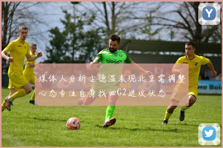 媒体人分析古德温表现北京需调整心态专注自身找回G2进攻状态