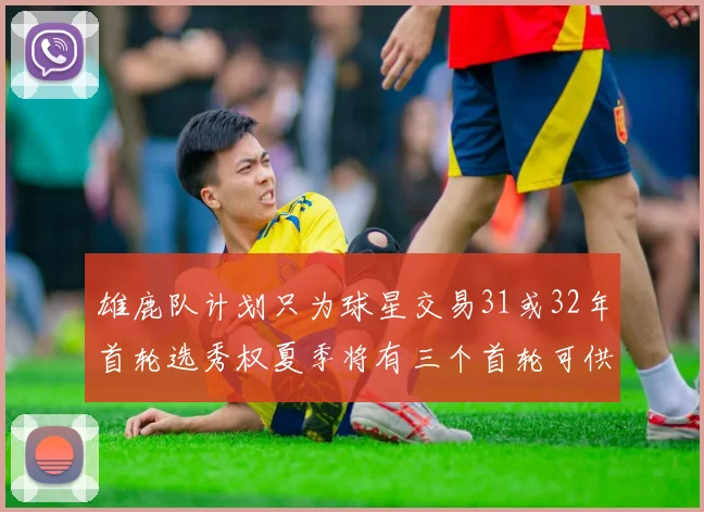 雄鹿队计划只为球星交易31或32年首轮选秀权夏季将有三个首轮可供交易