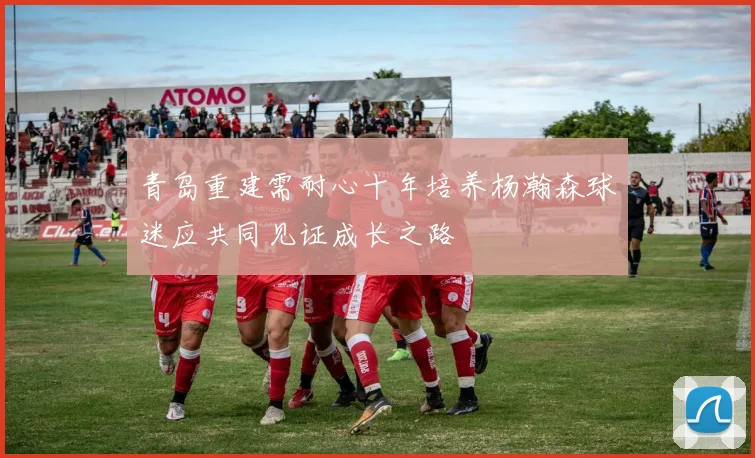 青岛重建需耐心十年培养杨瀚森球迷应共同见证成长之路