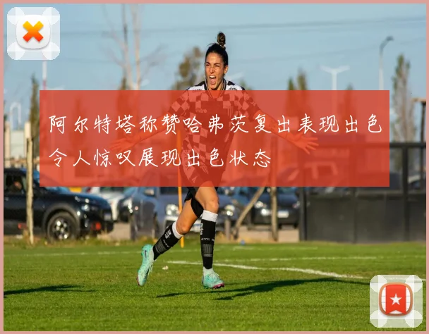 阿尔特塔称赞哈弗茨复出表现出色令人惊叹展现出色状态