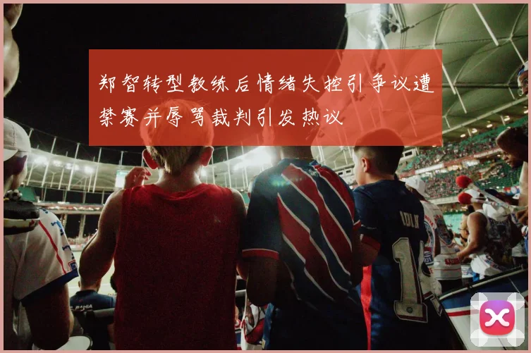 郑智转型教练后情绪失控引争议遭禁赛并辱骂裁判引发热议