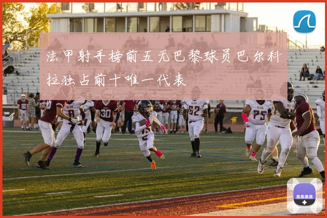 法甲射手榜前五无巴黎球员巴尔科拉独占前十唯一代表
