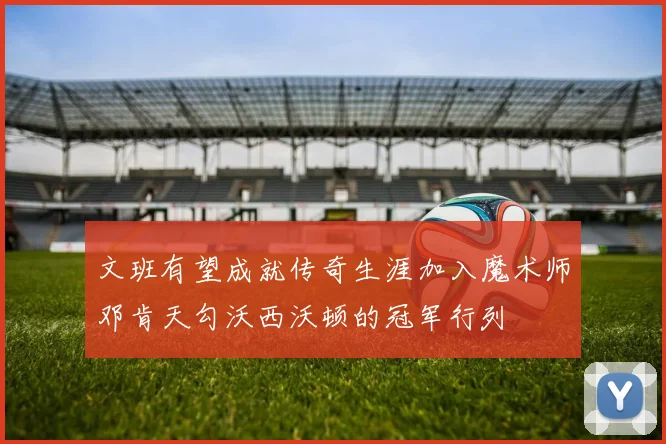 文班有望成就传奇生涯加入魔术师邓肯天勾沃西沃顿的冠军行列