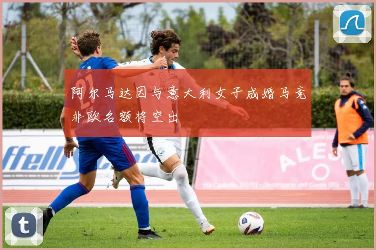 阿尔马达因与意大利女子成婚马竞非欧名额将空出