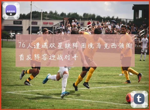 76人遭遇双星缺阵困境马克西领衔首发阵容迎战对手