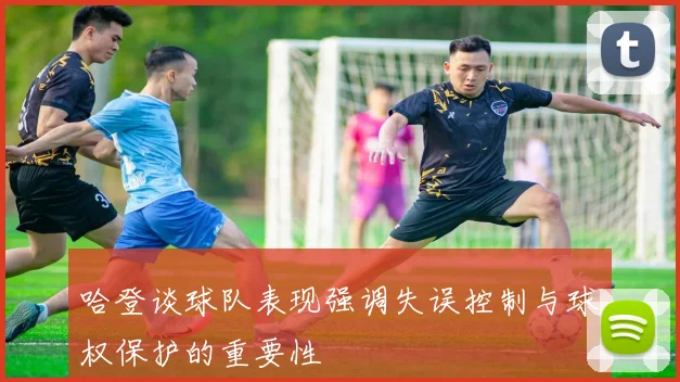 哈登谈球队表现强调失误控制与球权保护的重要性
