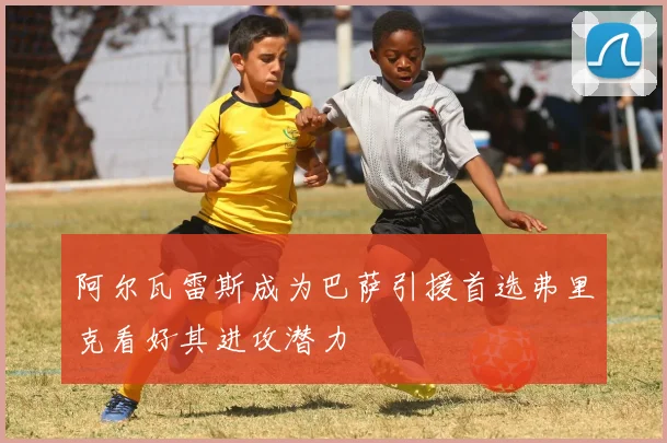 阿尔瓦雷斯成为巴萨引援首选弗里克看好其进攻潜力