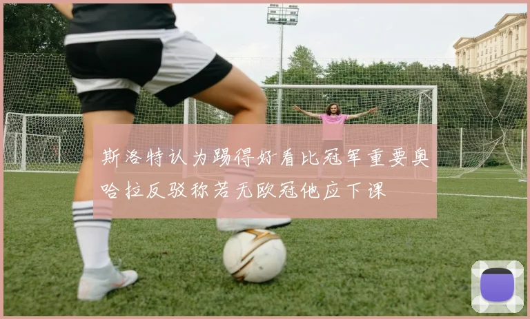 斯洛特认为踢得好看比冠军重要奥哈拉反驳称若无欧冠他应下课